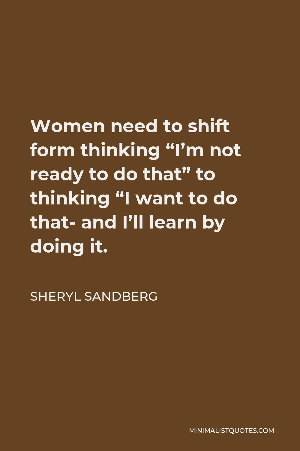 Sheryl Sandberg Quote - Women need to shift form thinking “I’m not ready to do that” to thinking “I want to do that- and I’ll learn by doing it.