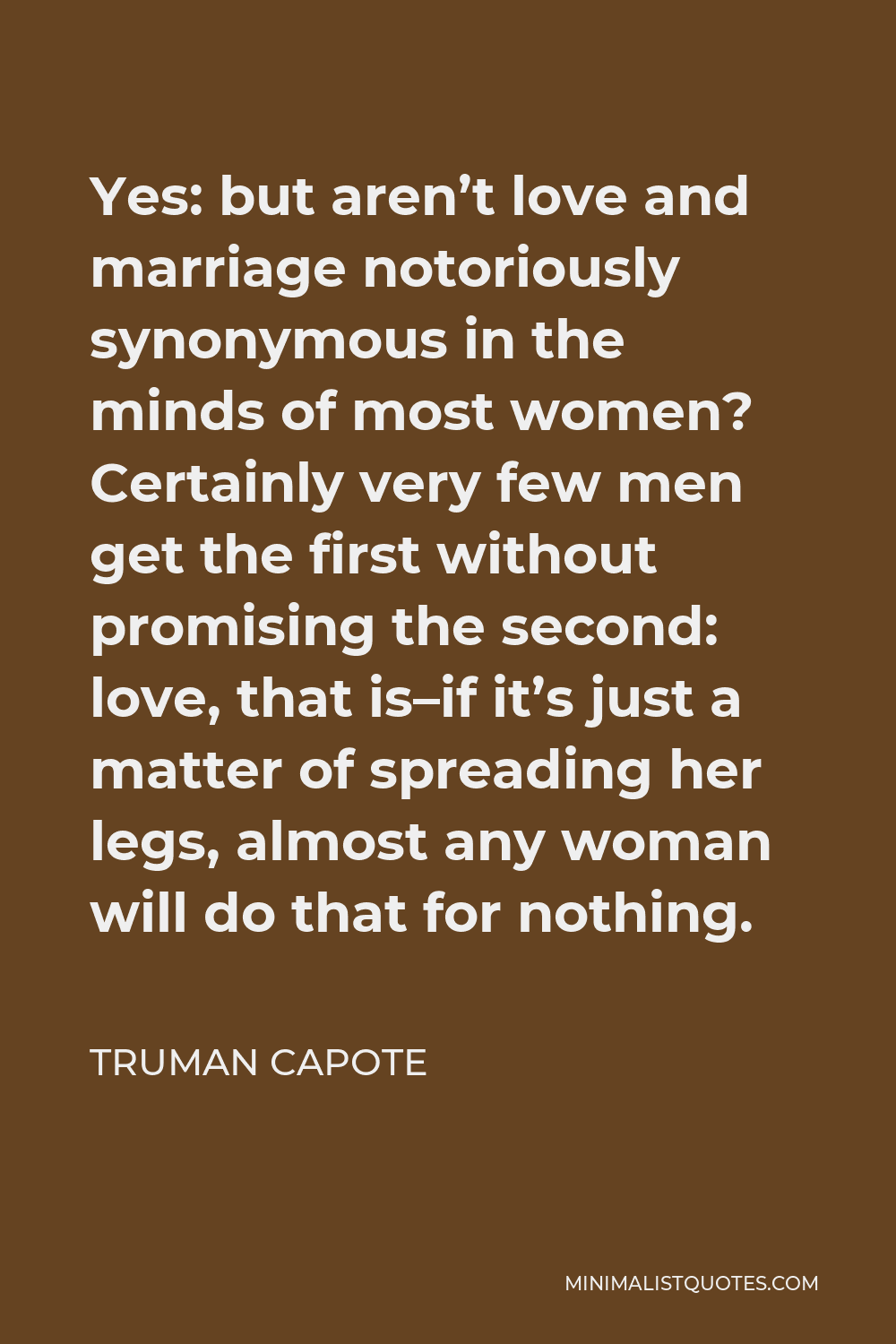 Truman Capote Quote - Yes: but aren’t love and marriage notoriously synonymous in the minds of most women? Certainly very few men get the first without promising the second: love, that is–if it’s just a matter of spreading her legs, almost any woman will do that for nothing.