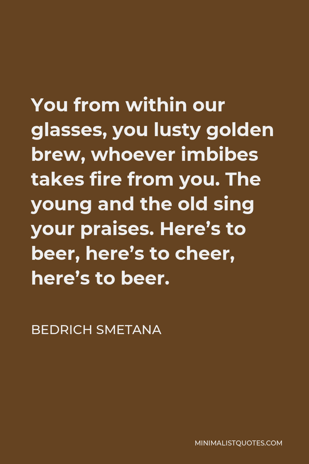 Bedrich Smetana Quote - You from within our glasses, you lusty golden brew, whoever imbibes takes fire from you. The young and the old sing your praises. Here’s to beer, here’s to cheer, here’s to beer.