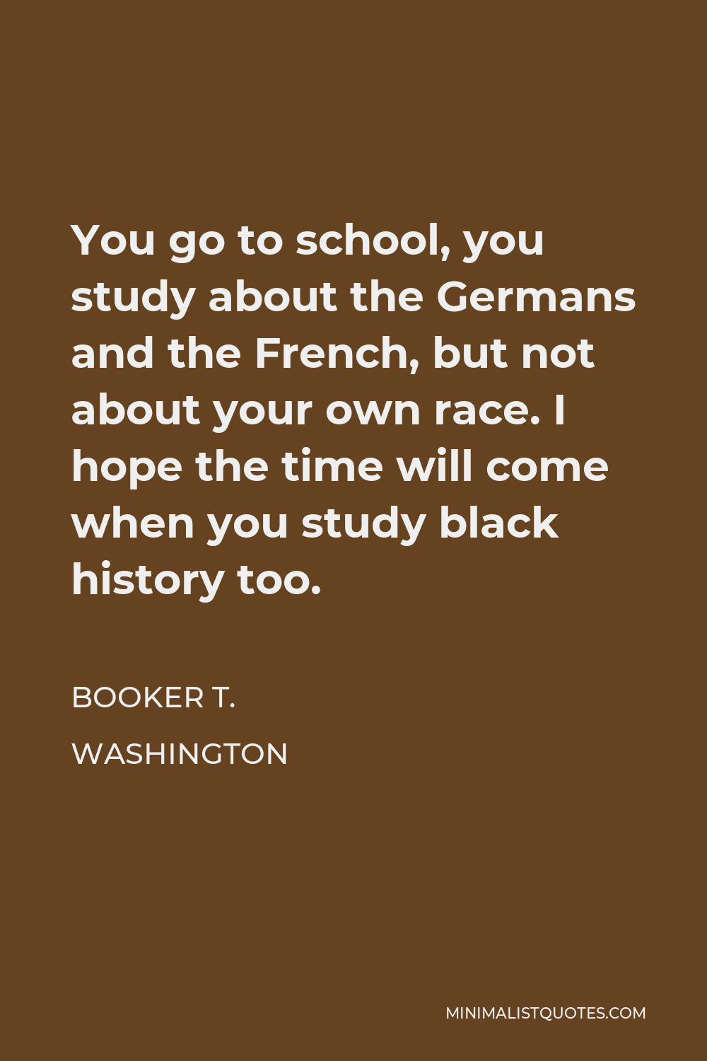 Booker T. Washington Quote - You go to school, you study about the Germans and the French, but not about your own race. I hope the time will come when you study black history too.