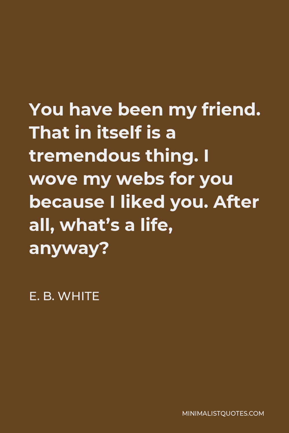 E. B. White Quote - You have been my friend. That in itself is a tremendous thing. I wove my webs for you because I liked you. After all, what’s a life, anyway?