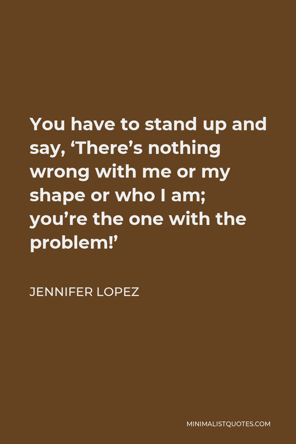 Jennifer Lopez Quote - You have to stand up and say, ‘There’s nothing wrong with me or my shape or who I am; you’re the one with the problem!’
