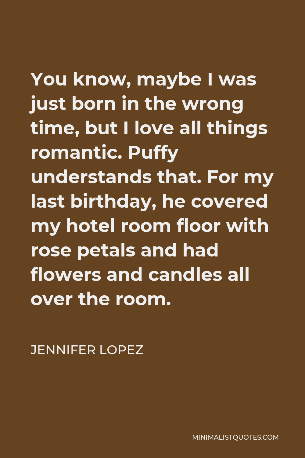 Jennifer Lopez Quote - You know, maybe I was just born in the wrong time, but I love all things romantic. Puffy understands that. For my last birthday, he covered my hotel room floor with rose petals and had flowers and candles all over the room.