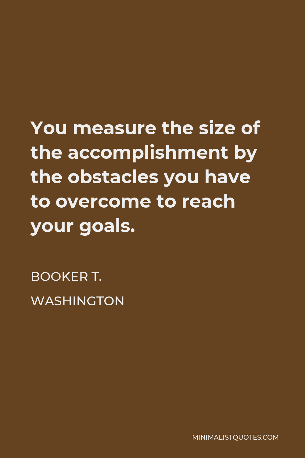 Booker T. Washington Quote - You measure the size of the accomplishment by the obstacles you have to overcome to reach your goals.