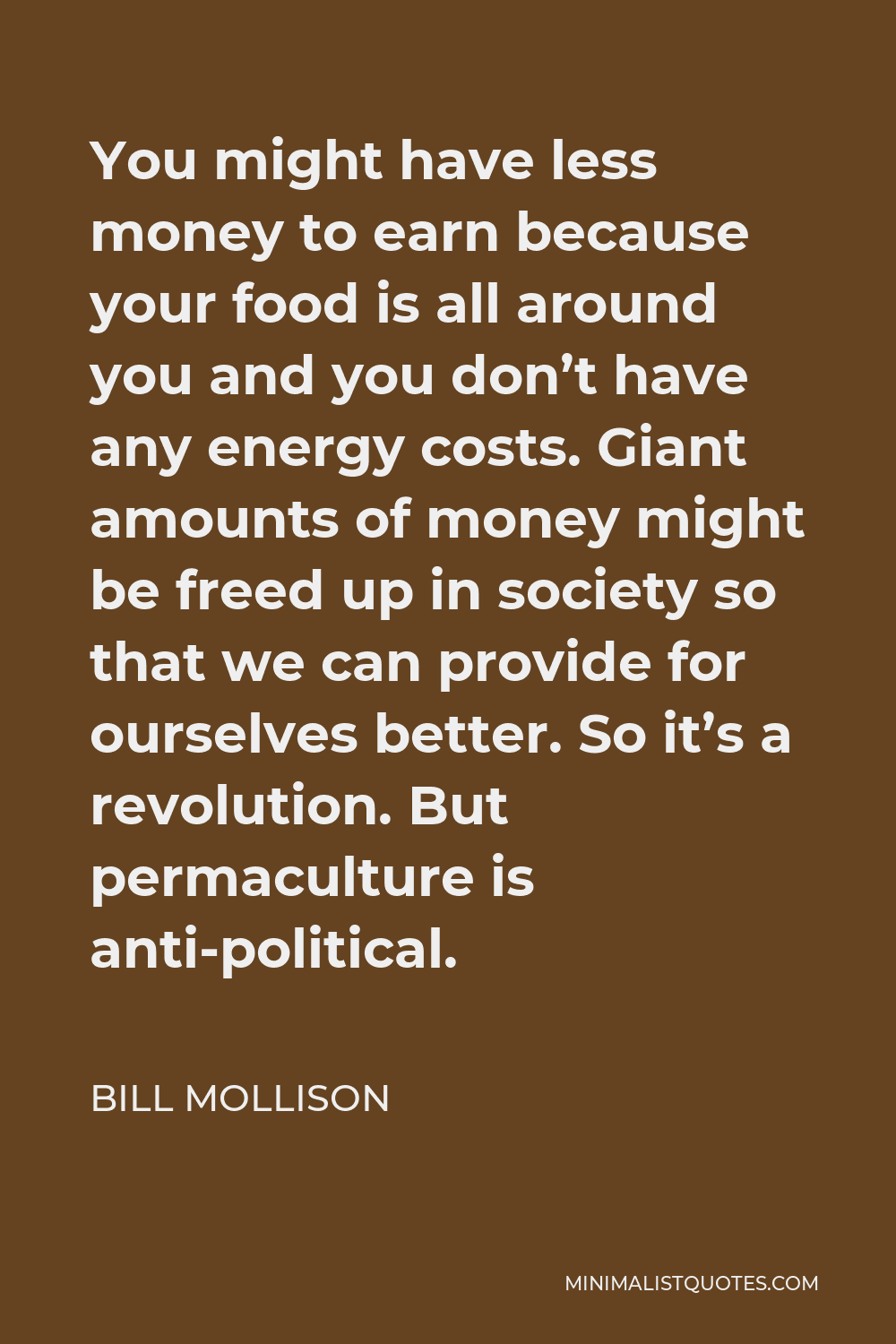 Bill Mollison Quote - You might have less money to earn because your food is all around you and you don’t have any energy costs. Giant amounts of money might be freed up in society so that we can provide for ourselves better. So it’s a revolution. But permaculture is anti-political.
