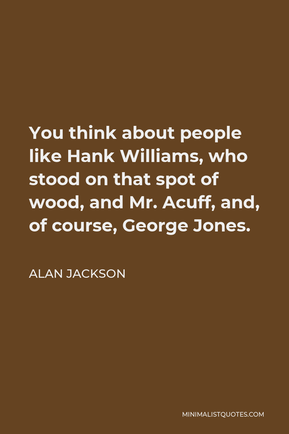 Alan Jackson Quote - You think about people like Hank Williams, who stood on that spot of wood, and Mr. Acuff, and, of course, George Jones.