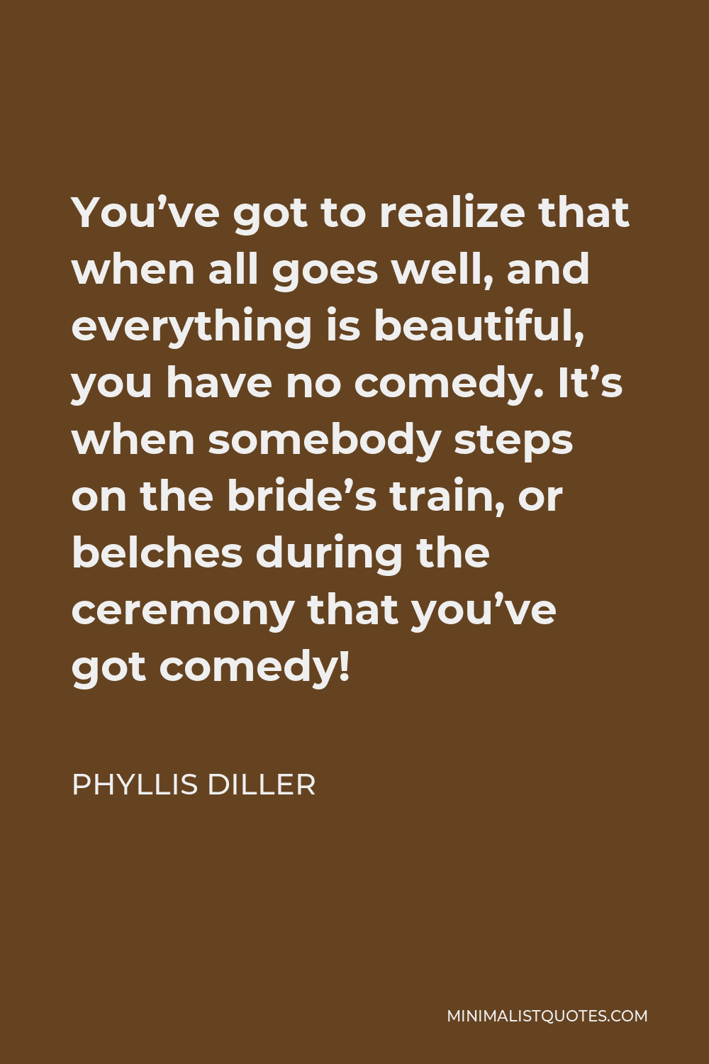 Phyllis Diller Quote - You’ve got to realize that when all goes well, and everything is beautiful, you have no comedy. It’s when somebody steps on the bride’s train, or belches during the ceremony that you’ve got comedy!