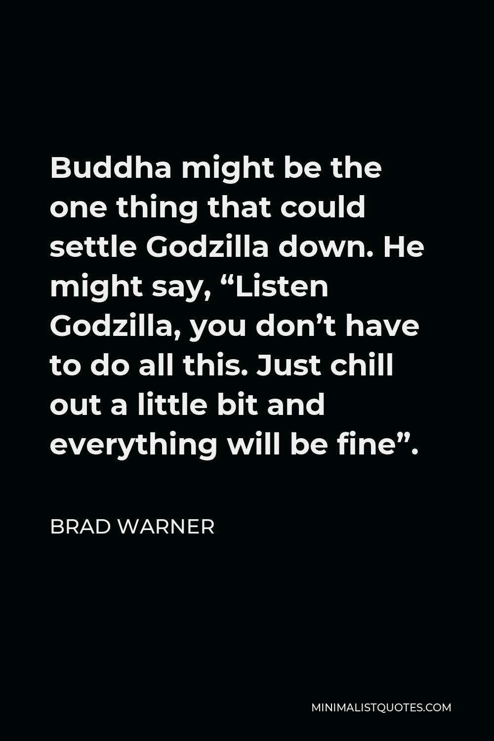 Brad Warner Quote - Buddha might be the one thing that could settle Godzilla down. He might say, “Listen Godzilla, you don’t have to do all this. Just chill out a little bit and everything will be fine”.