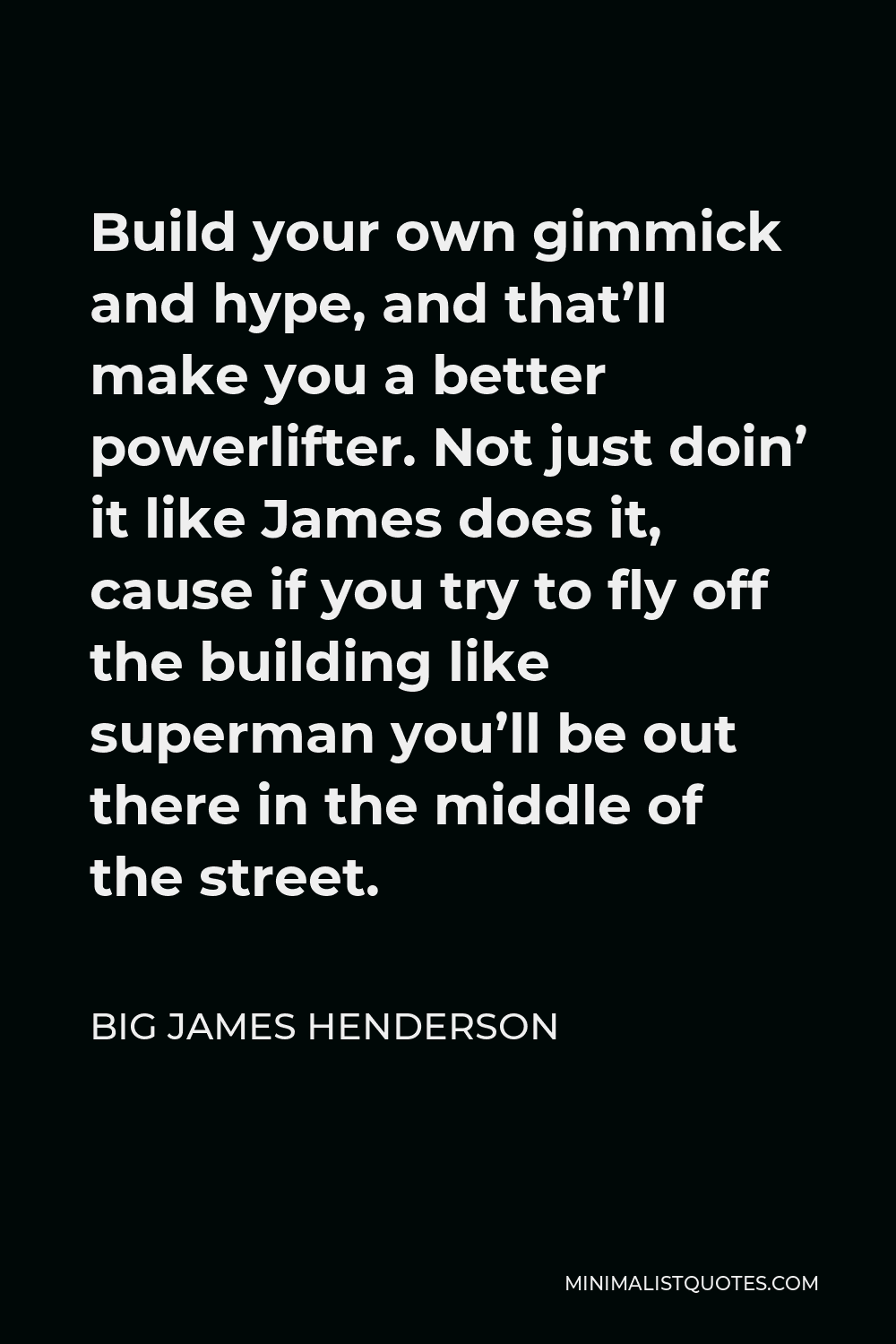 Big James Henderson Quote - Build your own gimmick and hype, and that’ll make you a better powerlifter. Not just doin’ it like James does it, cause if you try to fly off the building like superman you’ll be out there in the middle of the street.