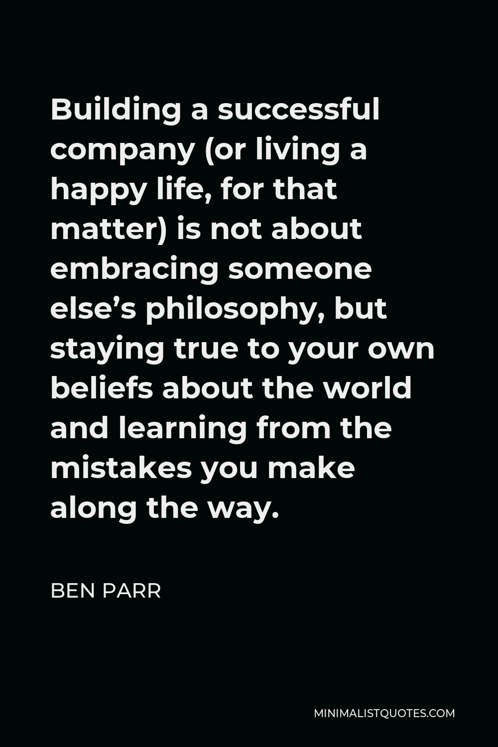Ben Parr Quote - Building a successful company (or living a happy life, for that matter) is not about embracing someone else’s philosophy, but staying true to your own beliefs about the world and learning from the mistakes you make along the way.