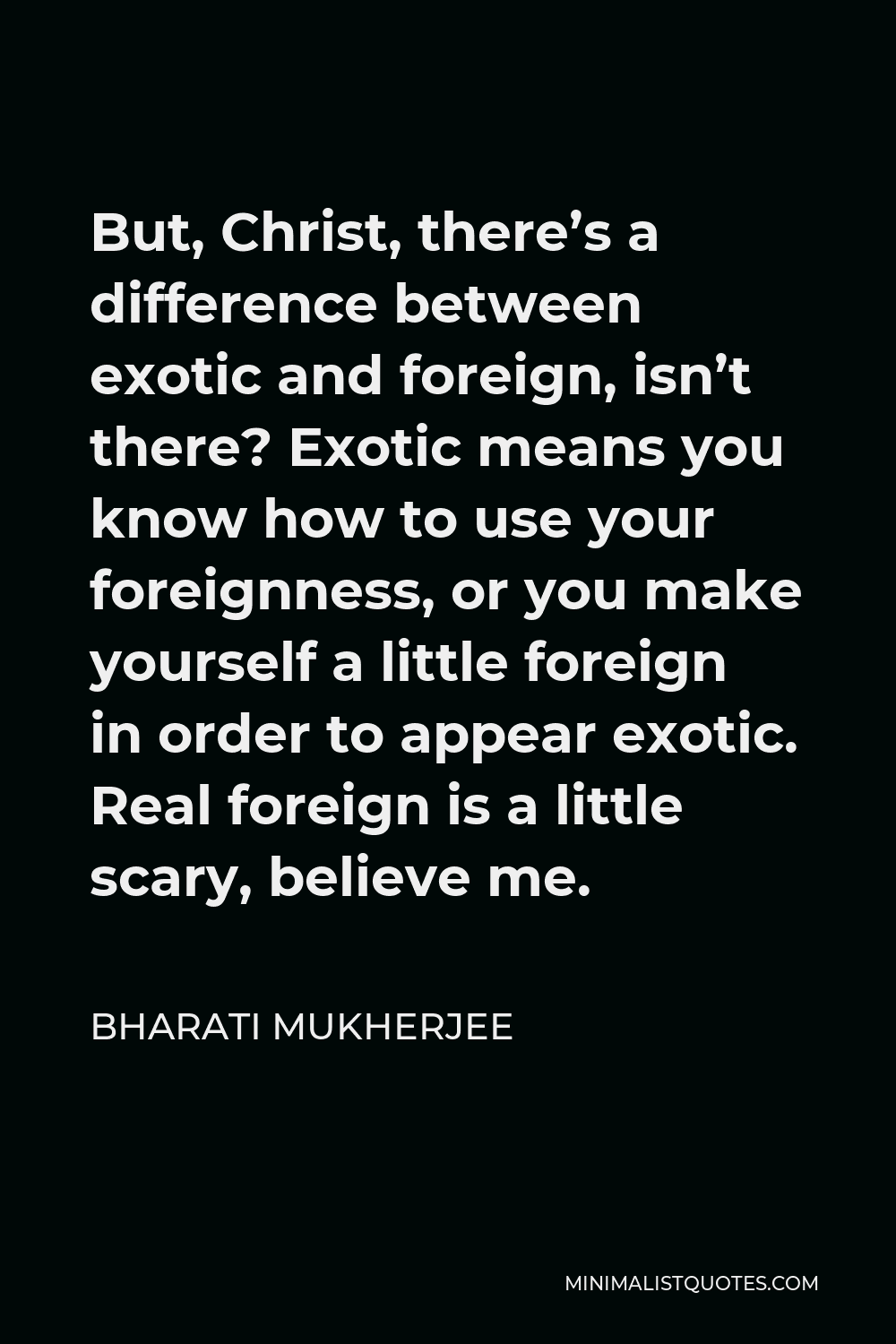 Bharati Mukherjee Quote - But, Christ, there’s a difference between exotic and foreign, isn’t there? Exotic means you know how to use your foreignness, or you make yourself a little foreign in order to appear exotic. Real foreign is a little scary, believe me.