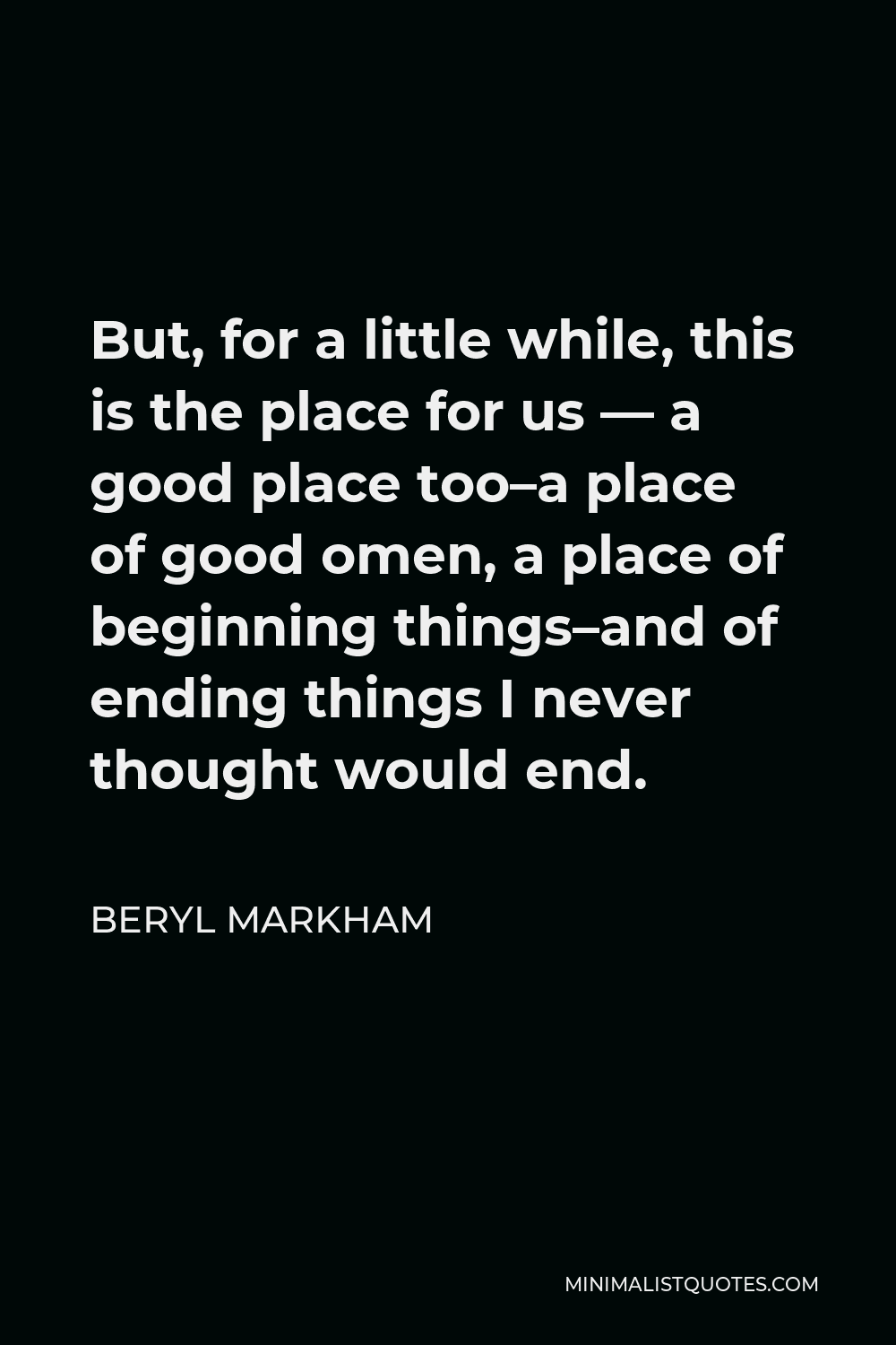 Beryl Markham Quote - But, for a little while, this is the place for us — a good place too–a place of good omen, a place of beginning things–and of ending things I never thought would end.