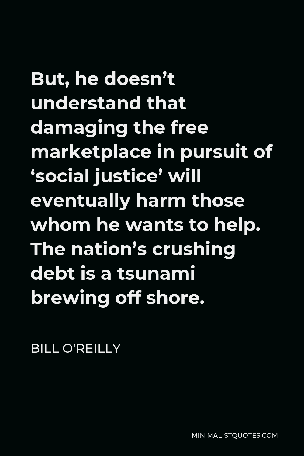 Bill O'Reilly Quote - But, he doesn’t understand that damaging the free marketplace in pursuit of ‘social justice’ will eventually harm those whom he wants to help. The nation’s crushing debt is a tsunami brewing off shore.