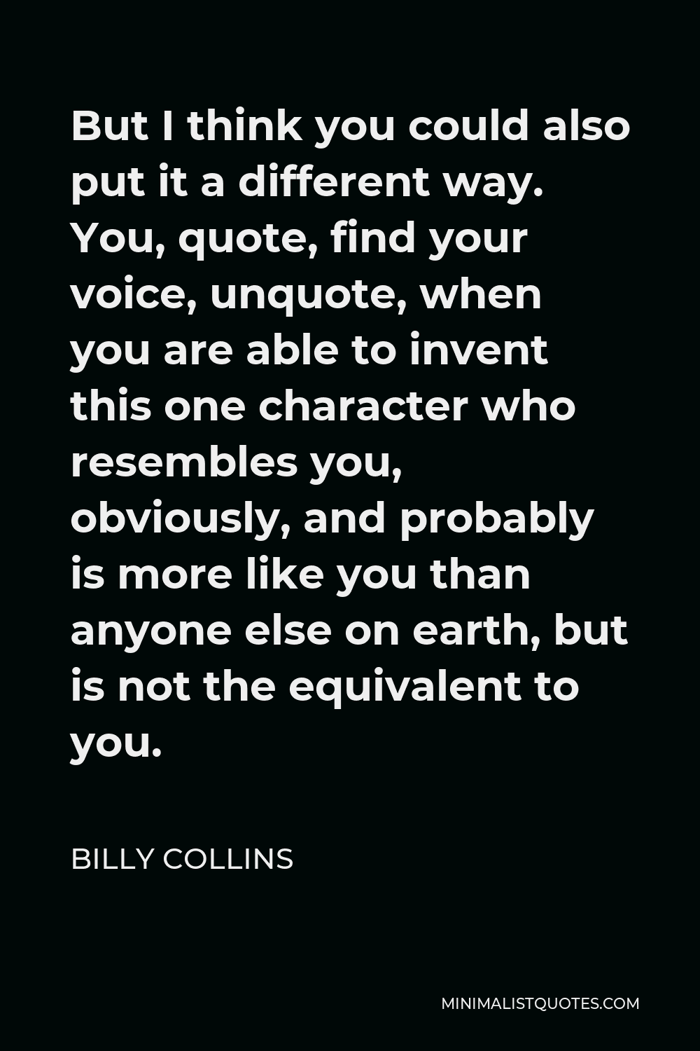 Billy Collins Quote - But I think you could also put it a different way. You, quote, find your voice, unquote, when you are able to invent this one character who resembles you, obviously, and probably is more like you than anyone else on earth, but is not the equivalent to you.