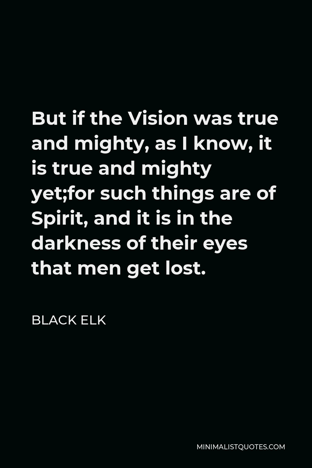 Black Elk Quote - But if the Vision was true and mighty, as I know, it is true and mighty yet;for such things are of Spirit, and it is in the darkness of their eyes that men get lost.