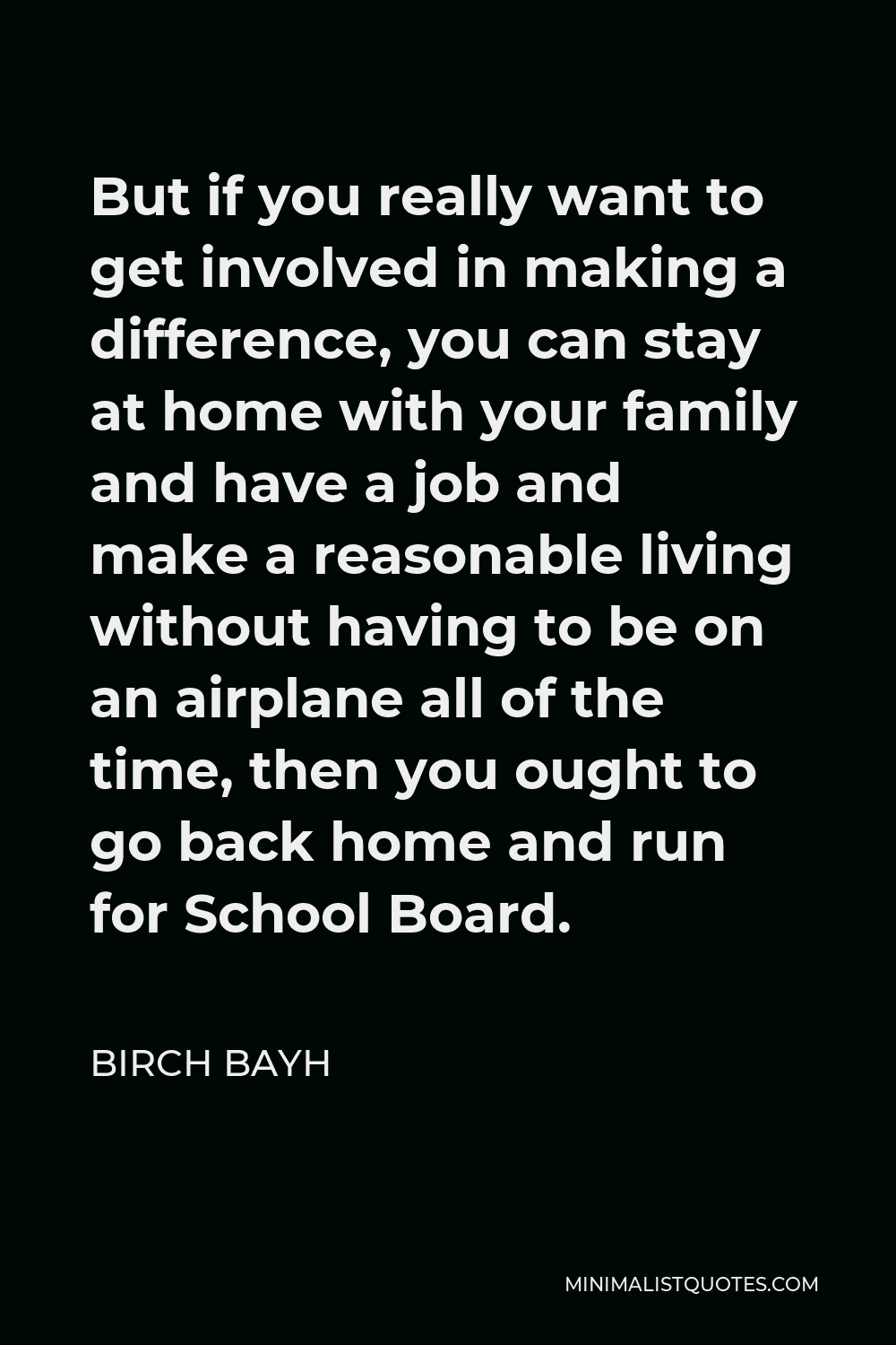 Birch Bayh Quote - But if you really want to get involved in making a difference, you can stay at home with your family and have a job and make a reasonable living without having to be on an airplane all of the time, then you ought to go back home and run for School Board.