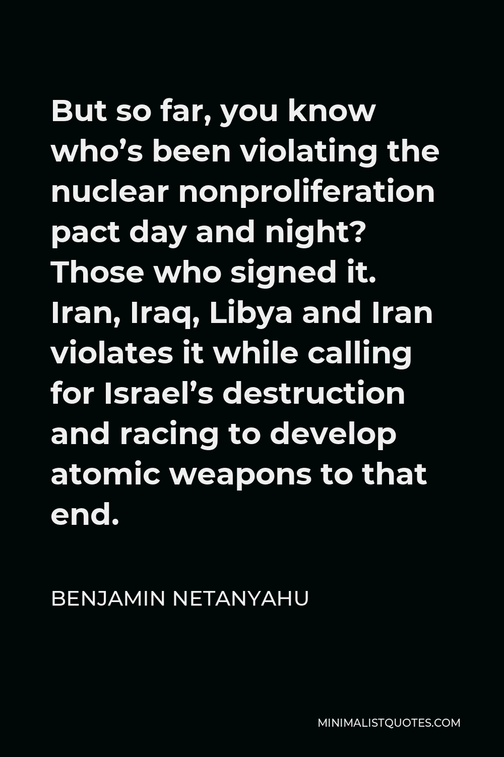 Benjamin Netanyahu Quote - But so far, you know who’s been violating the nuclear nonproliferation pact day and night? Those who signed it. Iran, Iraq, Libya and Iran violates it while calling for Israel’s destruction and racing to develop atomic weapons to that end.