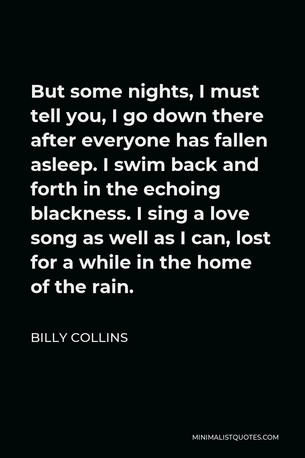 Billy Collins Quote - But some nights, I must tell you, I go down there after everyone has fallen asleep. I swim back and forth in the echoing blackness. I sing a love song as well as I can, lost for a while in the home of the rain.
