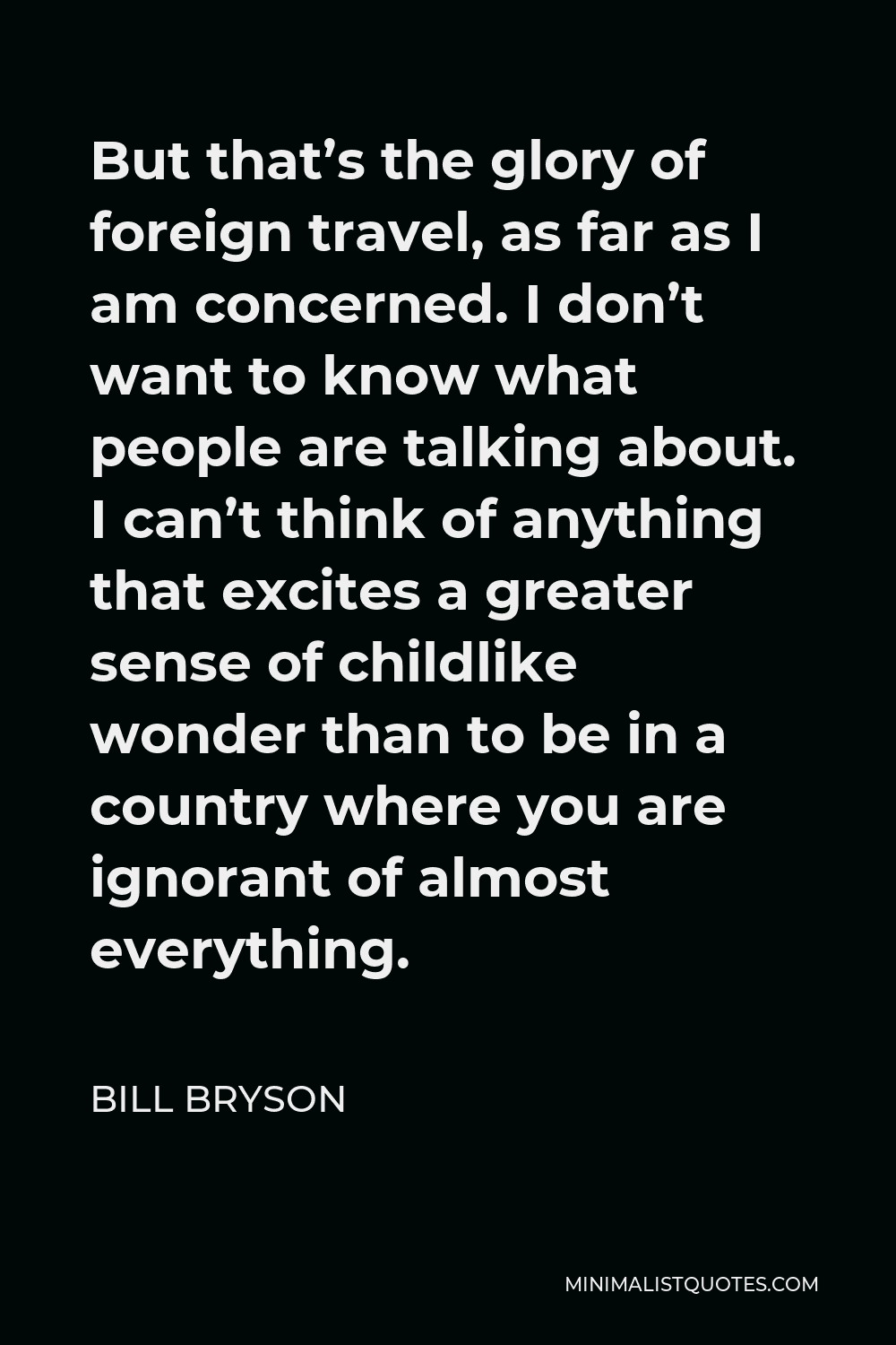 Bill Bryson Quote - But that’s the glory of foreign travel, as far as I am concerned. I don’t want to know what people are talking about. I can’t think of anything that excites a greater sense of childlike wonder than to be in a country where you are ignorant of almost everything.
