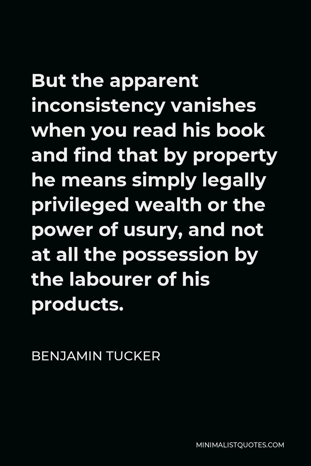 Benjamin Tucker Quote - But the apparent inconsistency vanishes when you read his book and find that by property he means simply legally privileged wealth or the power of usury, and not at all the possession by the labourer of his products.