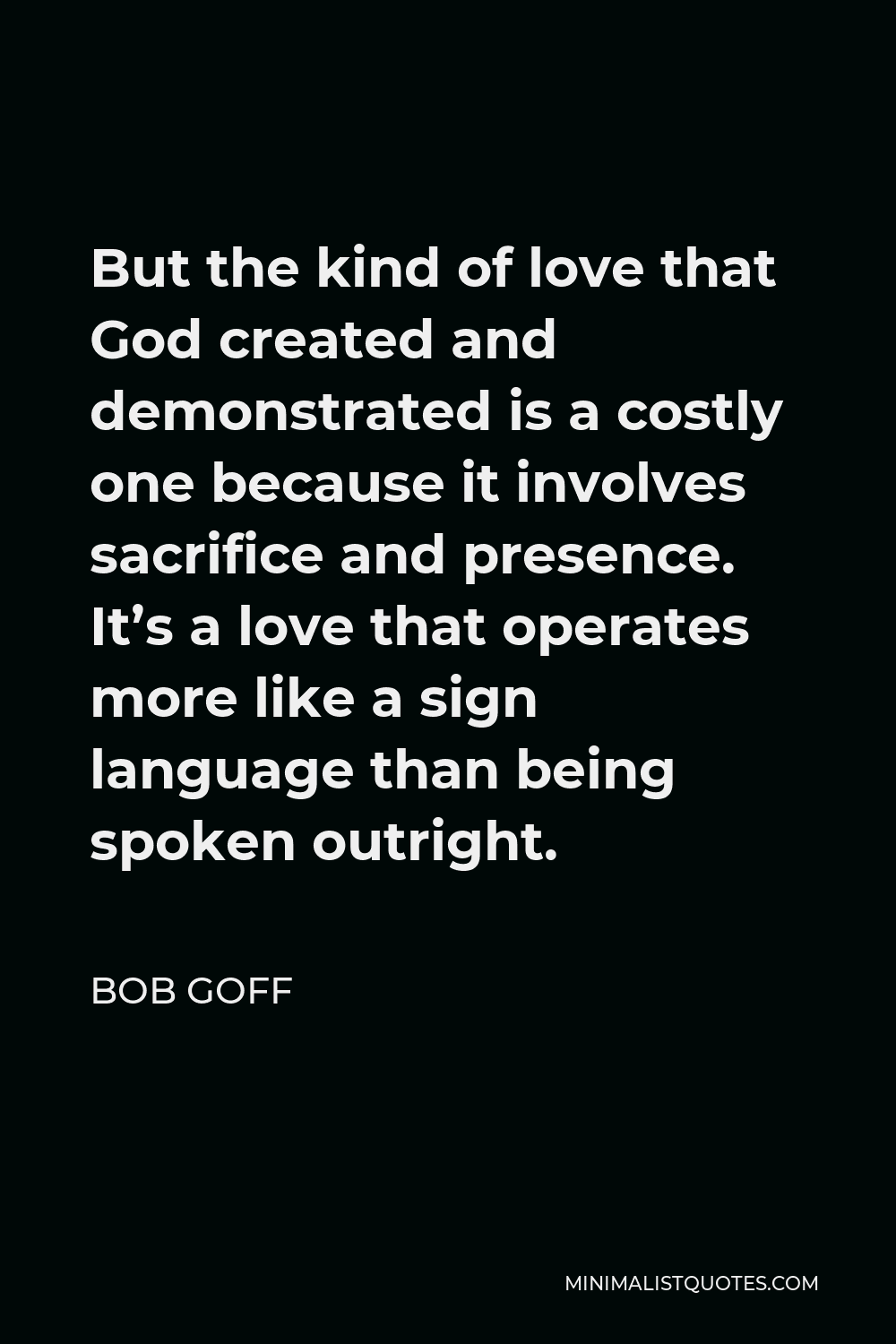 Bob Goff Quote - But the kind of love that God created and demonstrated is a costly one because it involves sacrifice and presence. It’s a love that operates more like a sign language than being spoken outright.