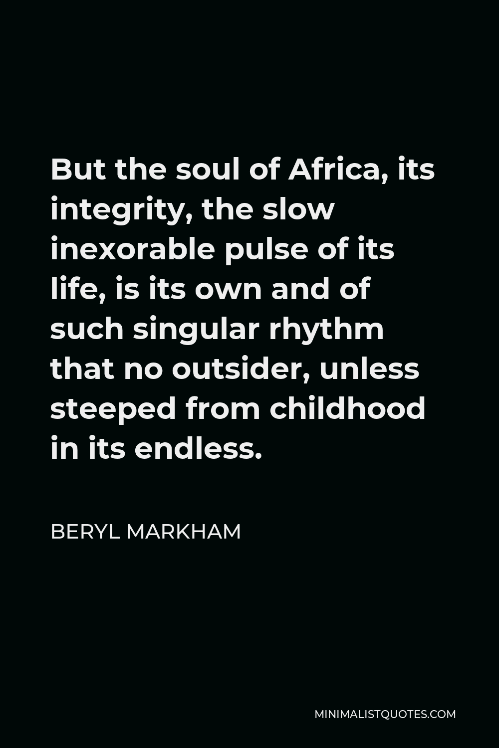 Beryl Markham Quote - But the soul of Africa, its integrity, the slow inexorable pulse of its life, is its own and of such singular rhythm that no outsider, unless steeped from childhood in its endless.
