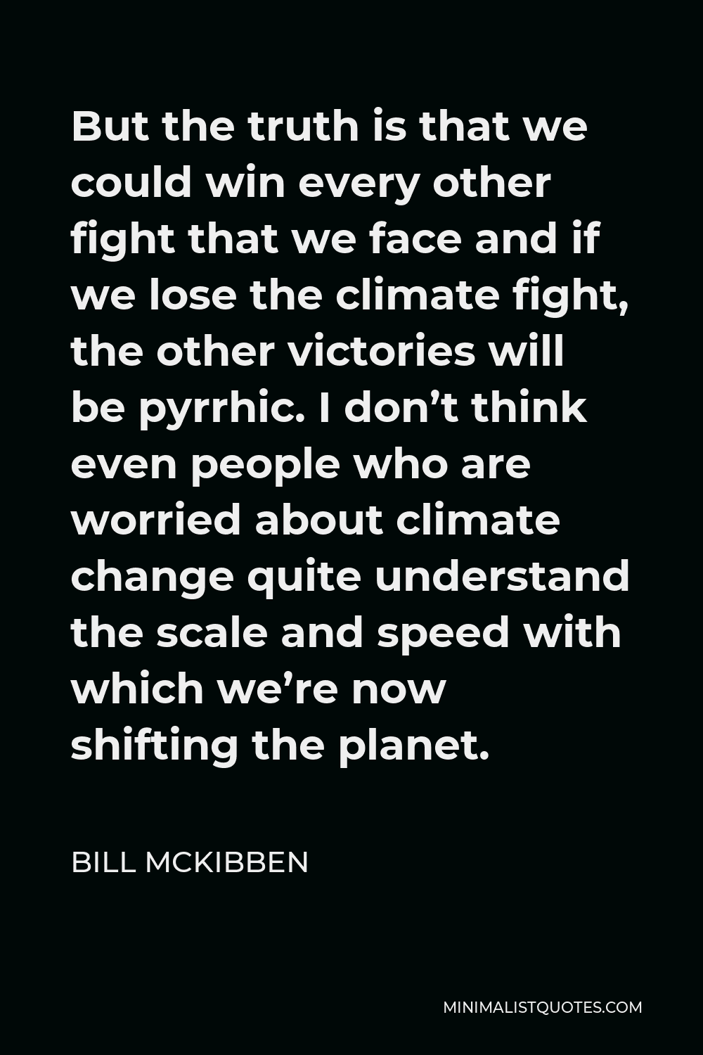 Bill McKibben Quote - But the truth is that we could win every other fight that we face and if we lose the climate fight, the other victories will be pyrrhic. I don’t think even people who are worried about climate change quite understand the scale and speed with which we’re now shifting the planet.