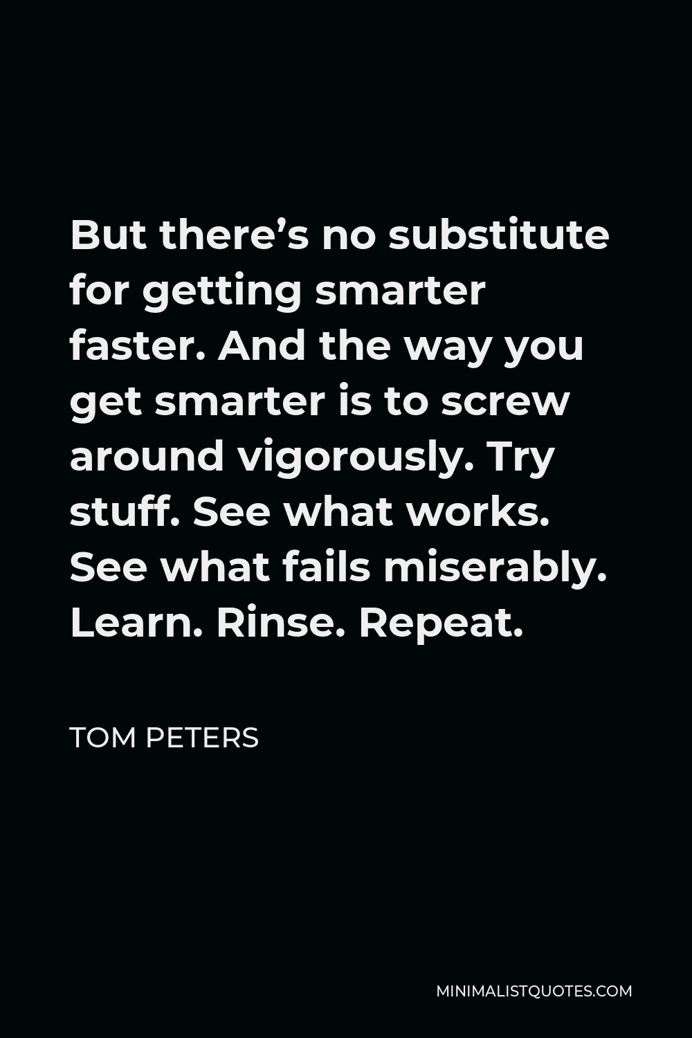 Tom Peters Quote - But there’s no substitute for getting smarter faster. And the way you get smarter is to screw around vigorously. Try stuff. See what works. See what fails miserably. Learn. Rinse. Repeat.