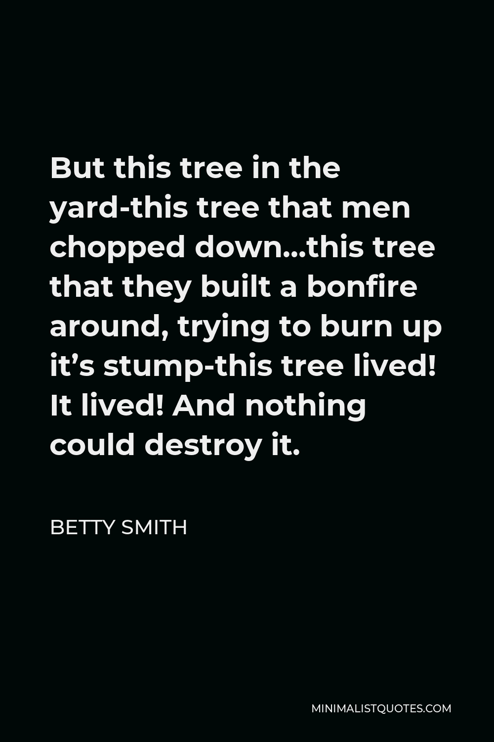 Betty Smith Quote - But this tree in the yard-this tree that men chopped down…this tree that they built a bonfire around, trying to burn up it’s stump-this tree lived! It lived! And nothing could destroy it.