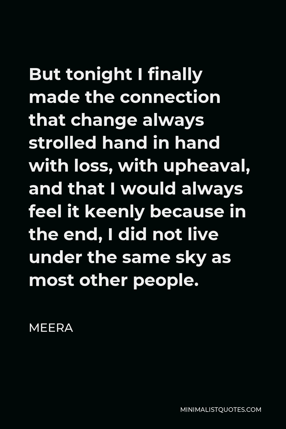 Meera Quote - But tonight I finally made the connection that change always strolled hand in hand with loss, with upheaval, and that I would always feel it keenly because in the end, I did not live under the same sky as most other people.