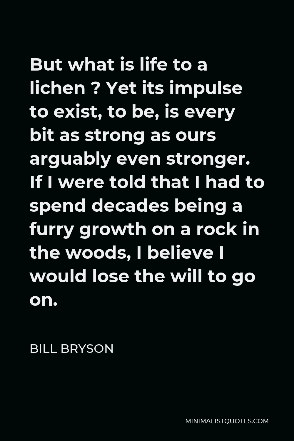 Bill Bryson Quote - But what is life to a lichen ? Yet its impulse to exist, to be, is every bit as strong as ours arguably even stronger. If I were told that I had to spend decades being a furry growth on a rock in the woods, I believe I would lose the will to go on.