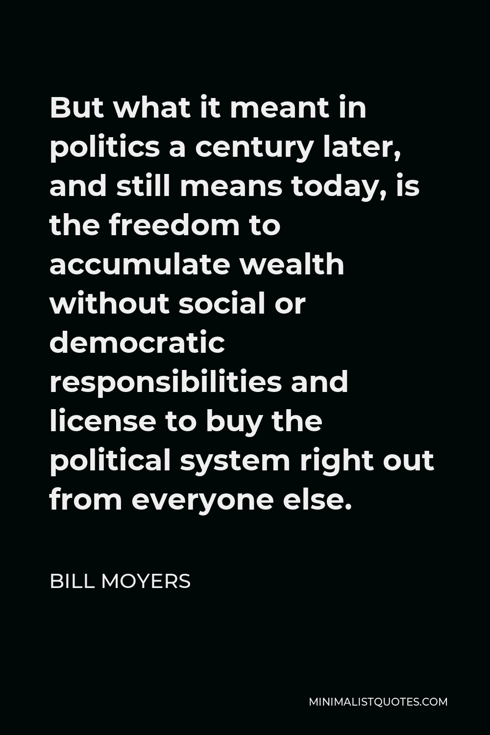 Bill Moyers Quote - But what it meant in politics a century later, and still means today, is the freedom to accumulate wealth without social or democratic responsibilities and license to buy the political system right out from everyone else.