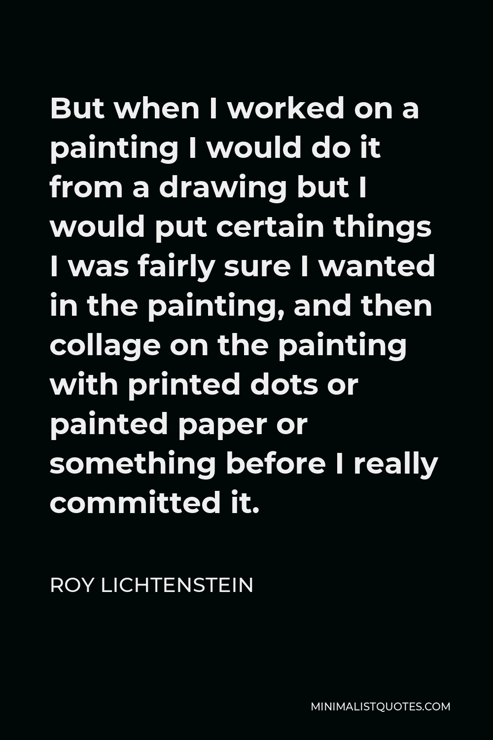 Roy Lichtenstein Quote - But when I worked on a painting I would do it from a drawing but I would put certain things I was fairly sure I wanted in the painting, and then collage on the painting with printed dots or painted paper or something before I really committed it.