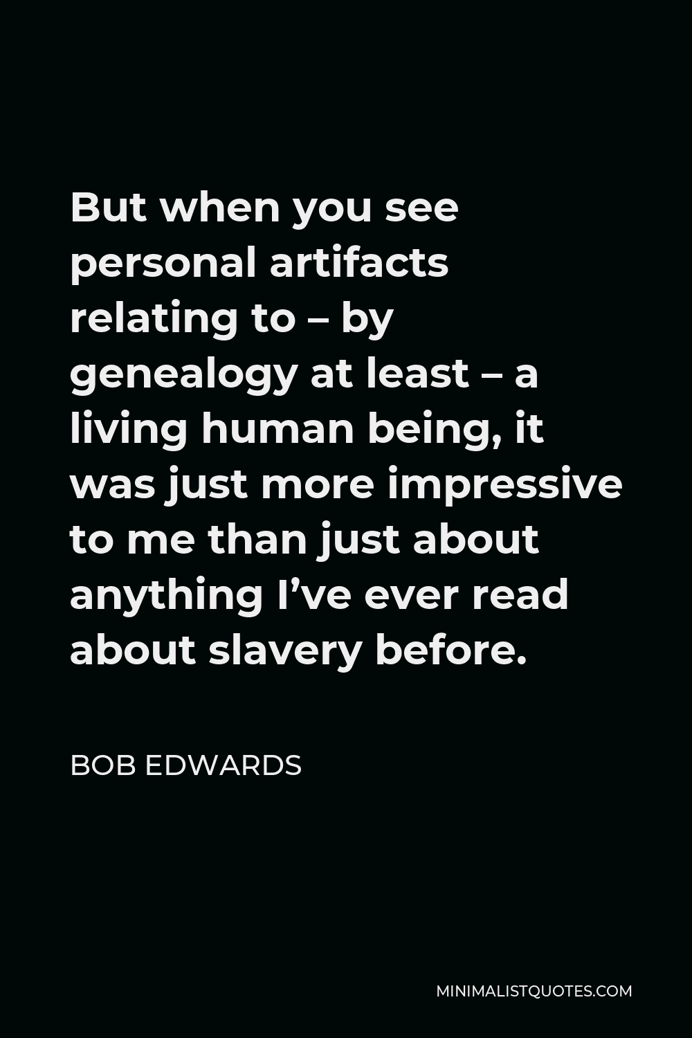 Bob Edwards Quote - But when you see personal artifacts relating to – by genealogy at least – a living human being, it was just more impressive to me than just about anything I’ve ever read about slavery before.