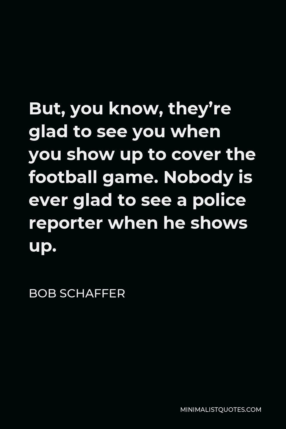 Bob Schaffer Quote - But, you know, they’re glad to see you when you show up to cover the football game. Nobody is ever glad to see a police reporter when he shows up.
