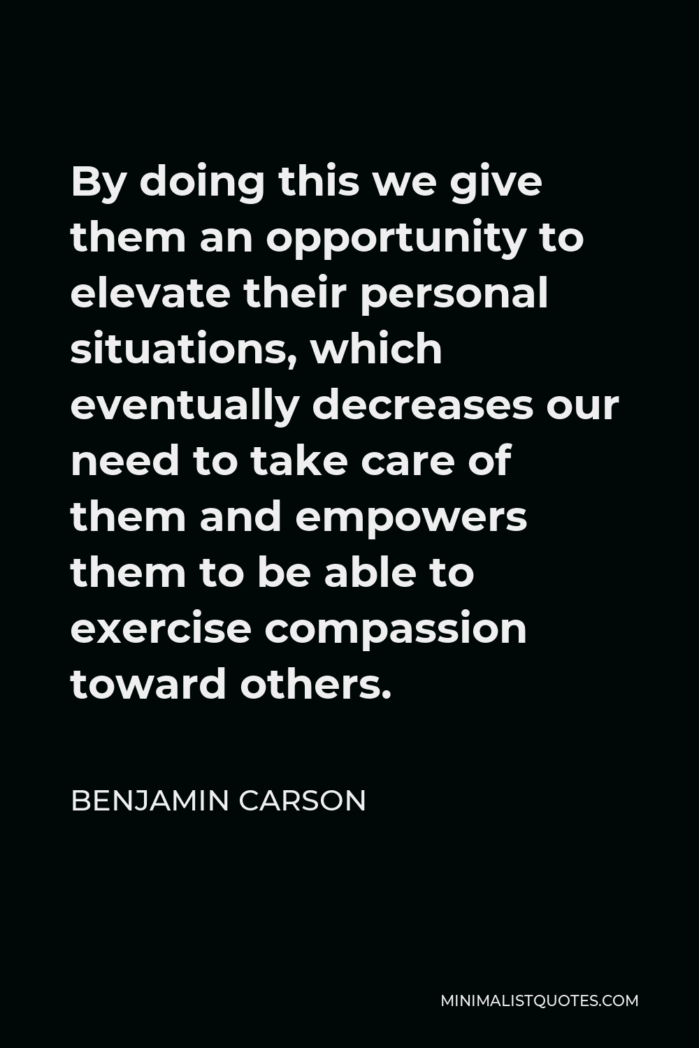Benjamin Carson Quote - By doing this we give them an opportunity to elevate their personal situations, which eventually decreases our need to take care of them and empowers them to be able to exercise compassion toward others.