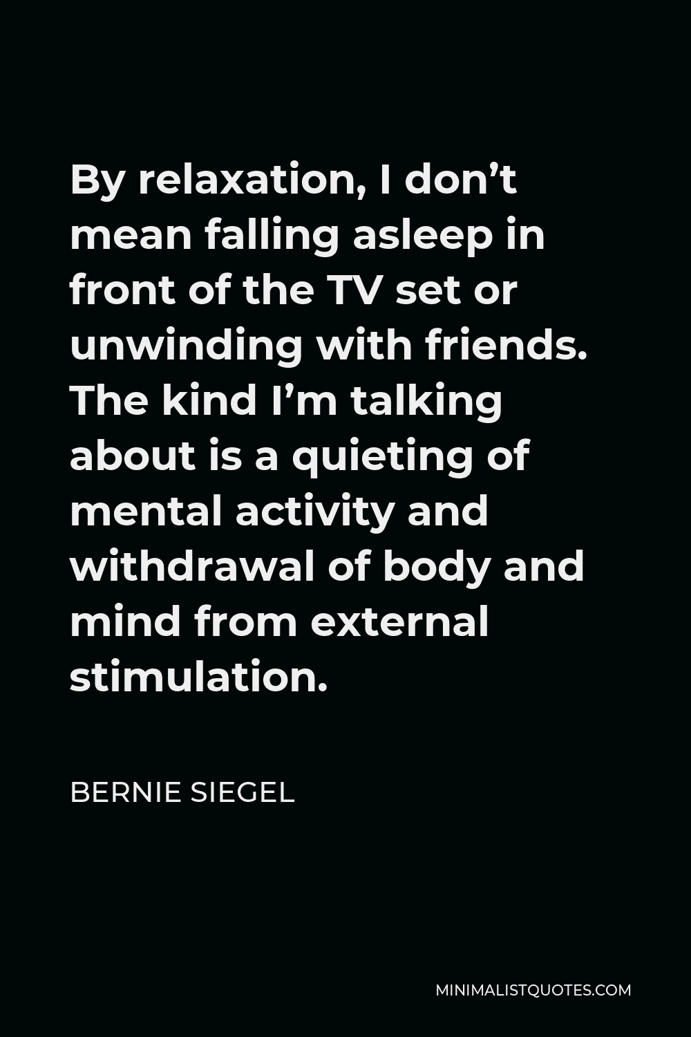 Bernie Siegel Quote - By relaxation, I don’t mean falling asleep in front of the TV set or unwinding with friends. The kind I’m talking about is a quieting of mental activity and withdrawal of body and mind from external stimulation.