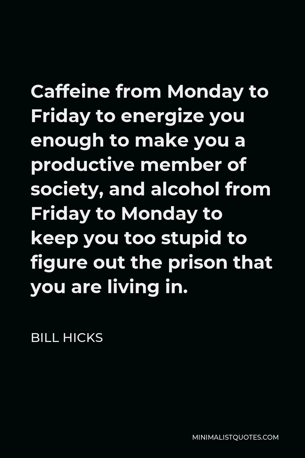 Bill Hicks Quote - Caffeine from Monday to Friday to energize you enough to make you a productive member of society, and alcohol from Friday to Monday to keep you too stupid to figure out the prison that you are living in.