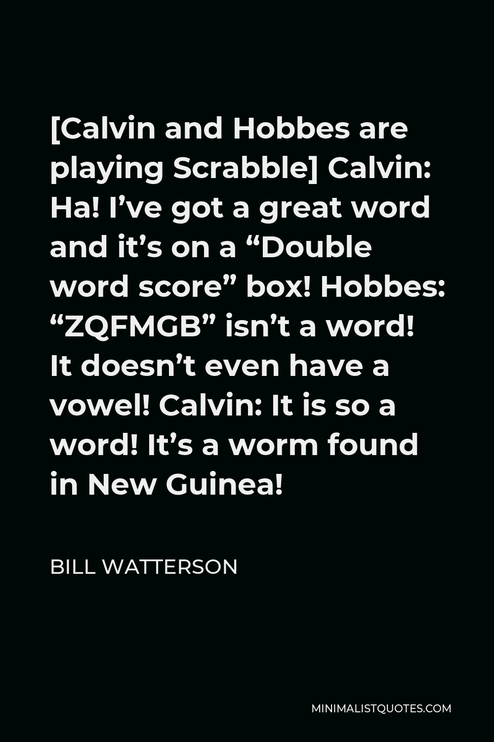 Bill Watterson Quote - [Calvin and Hobbes are playing Scrabble] Calvin: Ha! I’ve got a great word and it’s on a “Double word score” box! Hobbes: “ZQFMGB” isn’t a word! It doesn’t even have a vowel! Calvin: It is so a word! It’s a worm found in New Guinea!