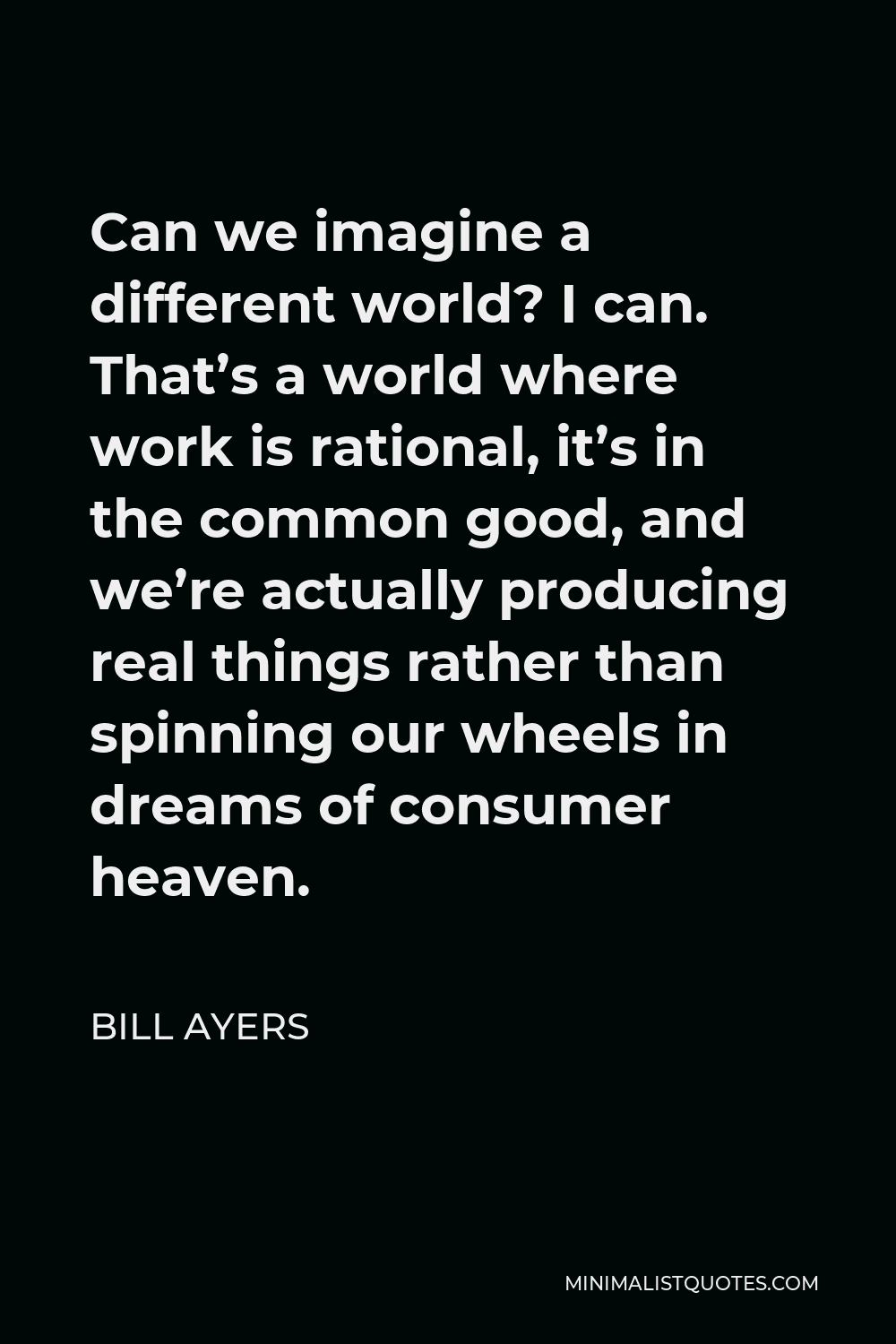 Bill Ayers Quote - Can we imagine a different world? I can. That’s a world where work is rational, it’s in the common good, and we’re actually producing real things rather than spinning our wheels in dreams of consumer heaven.