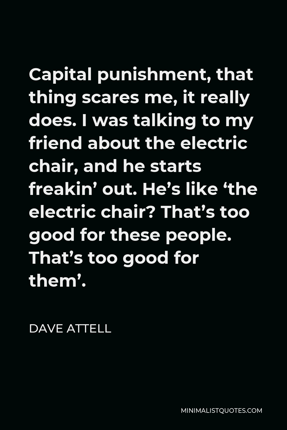 Dave Attell Quote - Capital punishment, that thing scares me, it really does. I was talking to my friend about the electric chair, and he starts freakin’ out. He’s like ‘the electric chair? That’s too good for these people. That’s too good for them’.