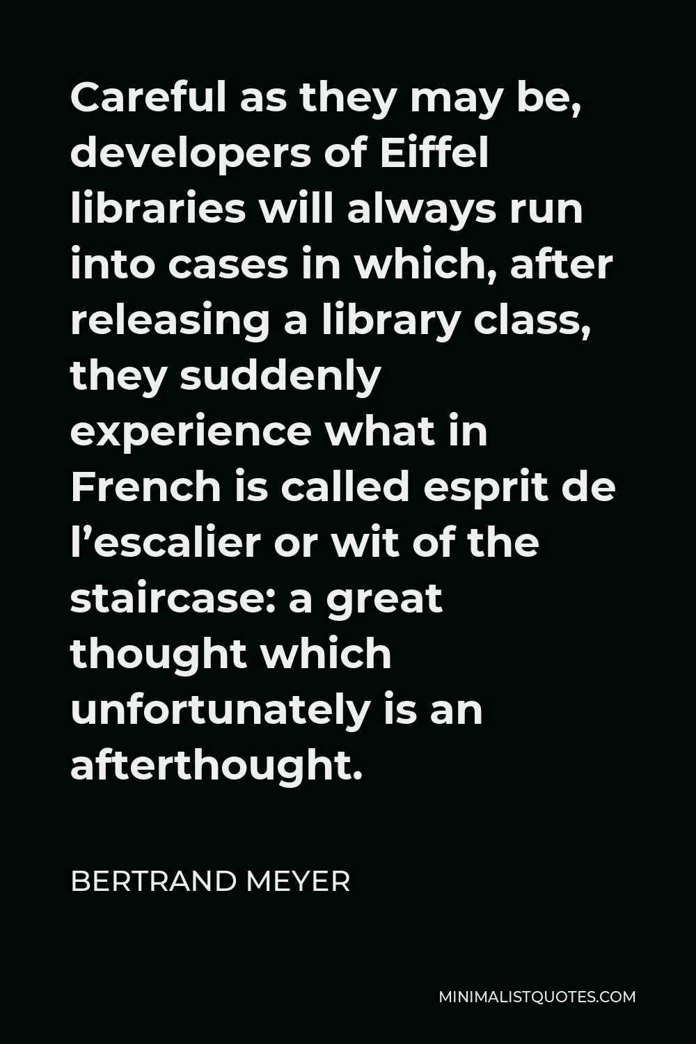 Bertrand Meyer Quote - Careful as they may be, developers of Eiffel libraries will always run into cases in which, after releasing a library class, they suddenly experience what in French is called esprit de l’escalier or wit of the staircase: a great thought which unfortunately is an afterthought.