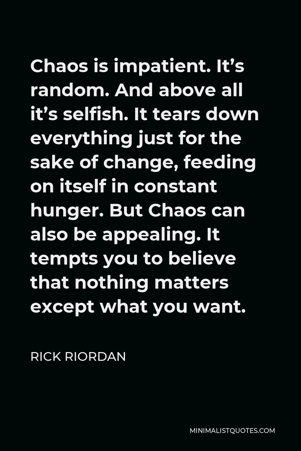 Rick Riordan Quote - Chaos is impatient. It’s random. And above all it’s selfish. It tears down everything just for the sake of change, feeding on itself in constant hunger. But Chaos can also be appealing. It tempts you to believe that nothing matters except what you want.