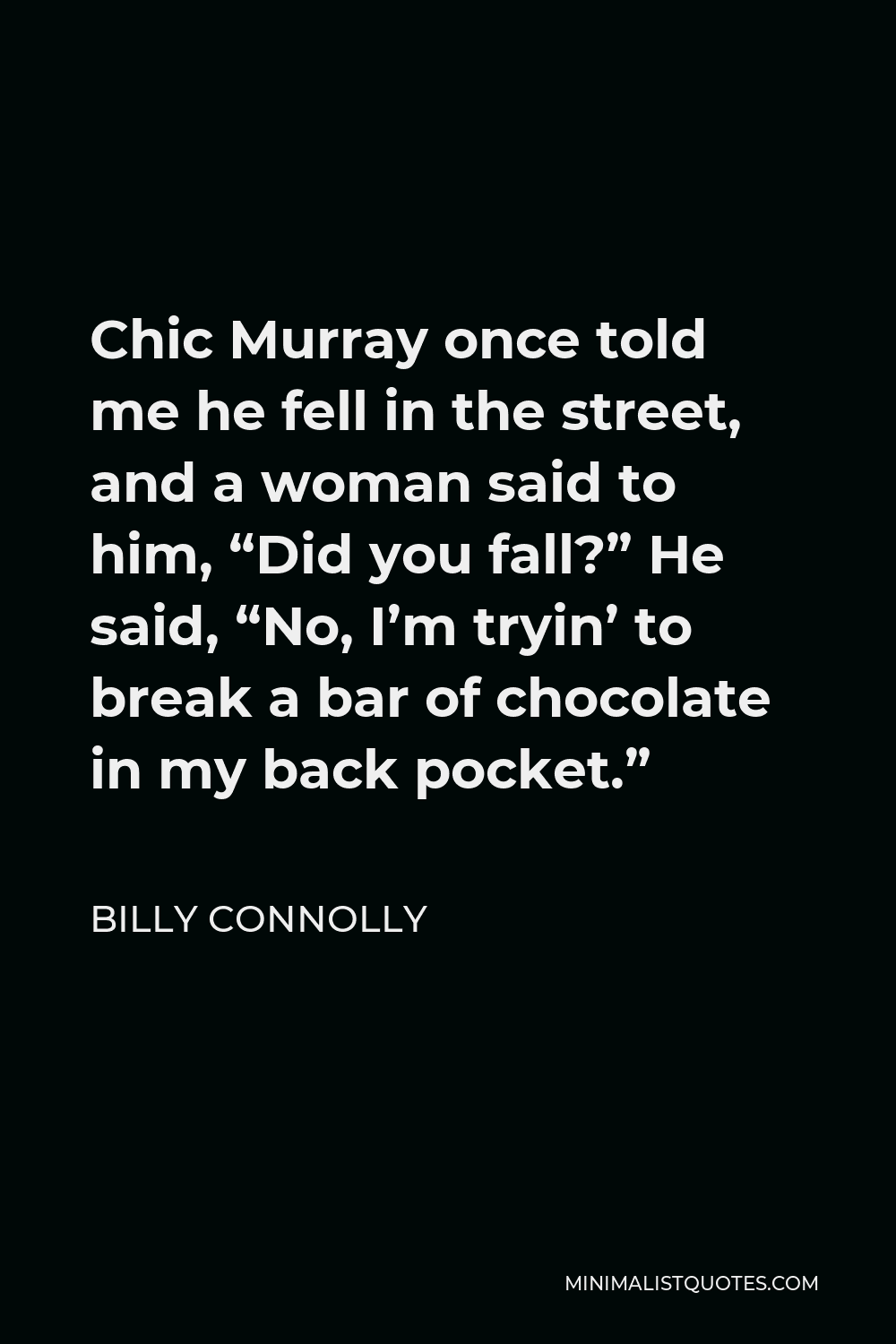 Billy Connolly Quote - Chic Murray once told me he fell in the street, and a woman said to him, “Did you fall?” He said, “No, I’m tryin’ to break a bar of chocolate in my back pocket.”