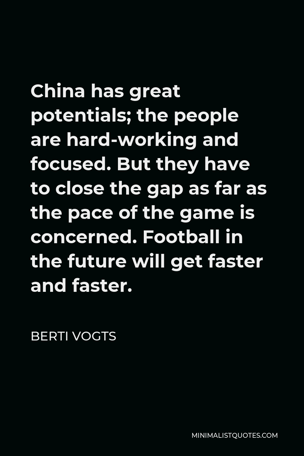 Berti Vogts Quote - China has great potentials; the people are hard-working and focused. But they have to close the gap as far as the pace of the game is concerned. Football in the future will get faster and faster.