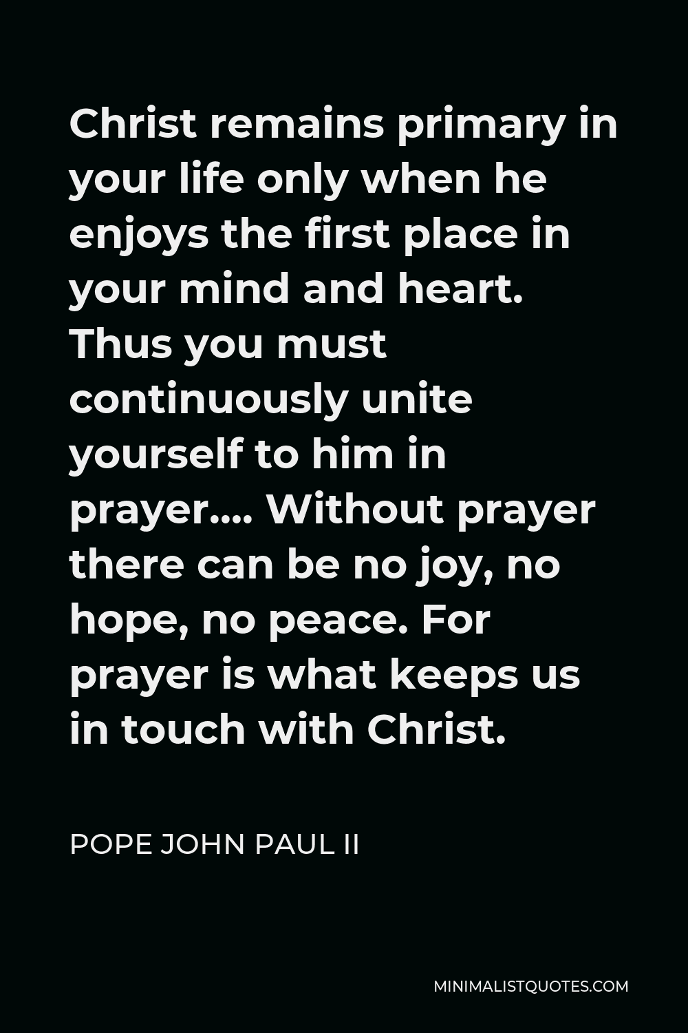 Pope John Paul II Quote - Christ remains primary in your life only when he enjoys the first place in your mind and heart. Thus you must continuously unite yourself to him in prayer…. Without prayer there can be no joy, no hope, no peace. For prayer is what keeps us in touch with Christ.