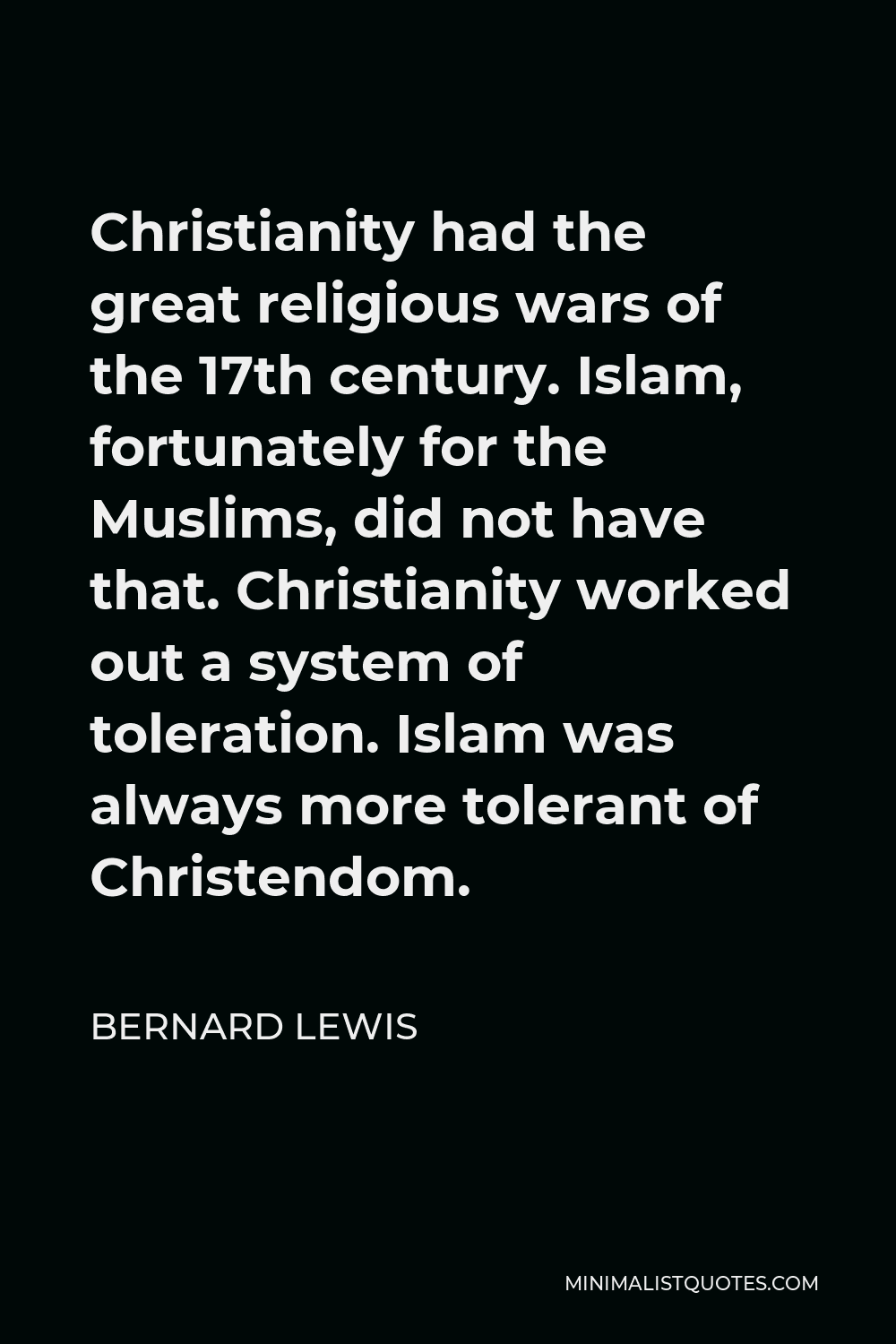 Bernard Lewis Quote - Christianity had the great religious wars of the 17th century. Islam, fortunately for the Muslims, did not have that. Christianity worked out a system of toleration. Islam was always more tolerant of Christendom.