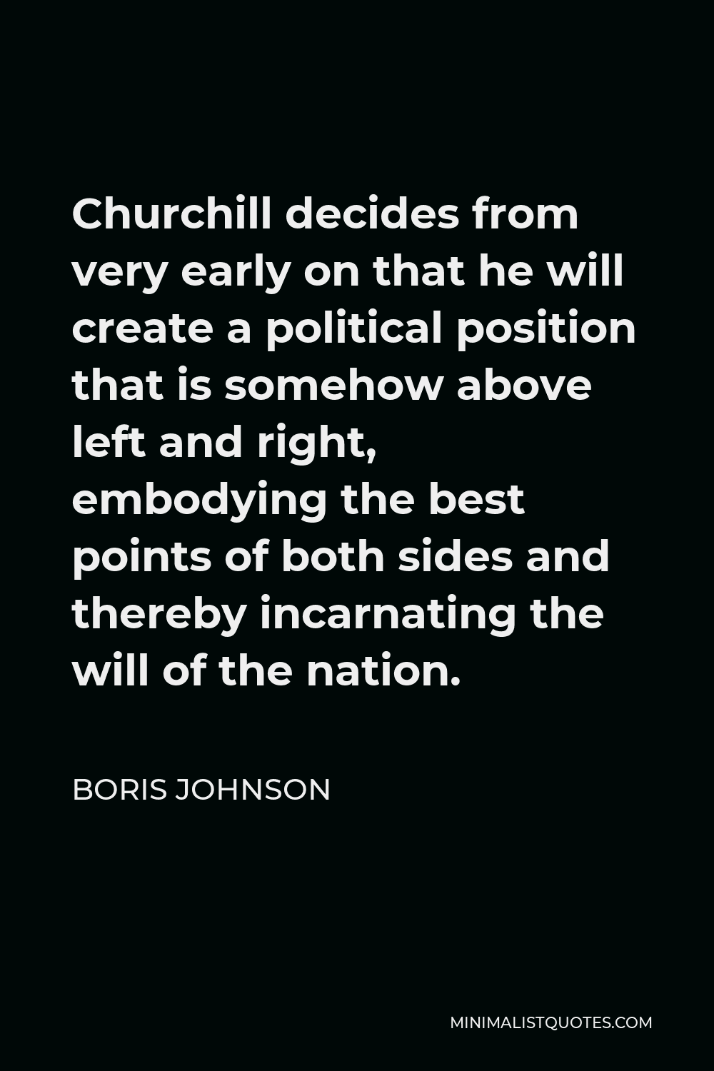 Boris Johnson Quote - Churchill decides from very early on that he will create a political position that is somehow above left and right, embodying the best points of both sides and thereby incarnating the will of the nation.