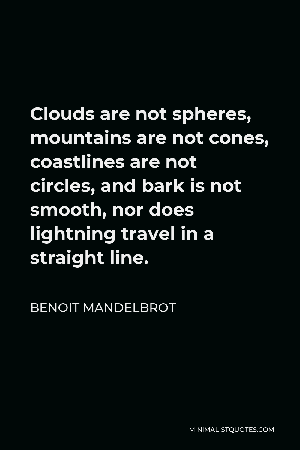 Benoit Mandelbrot Quote - Clouds are not spheres, mountains are not cones, coastlines are not circles, and bark is not smooth, nor does lightning travel in a straight line.