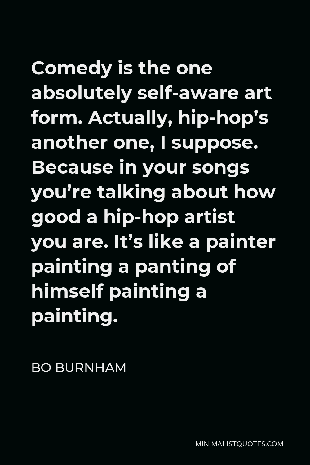 Bo Burnham Quote - Comedy is the one absolutely self-aware art form. Actually, hip-hop’s another one, I suppose. Because in your songs you’re talking about how good a hip-hop artist you are. It’s like a painter painting a panting of himself painting a painting.